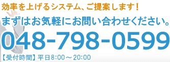 効率を上げるシステム、ご提案します！まずはお気軽にお問い合わせください。048-798-0599【受付時間】平日8：00～20：00